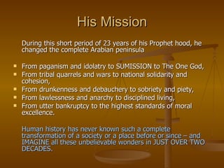 His Mission During this short period of 23 years of his Prophet hood, he changed the complete Arabian peninsula From paganism and idolatry to SUMISSION to The One God,  From tribal quarrels and wars to national solidarity and cohesion, From drunkenness and debauchery to sobriety and piety,  From lawlessness and anarchy to disciplined living,  From utter bankruptcy to the highest standards of moral excellence.  Human history has never known such a complete transformation of a society or a place before or since – and IMAGINE all these unbelievable wonders in JUST OVER TWO DECADES. 