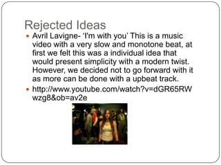 Rejected Ideas
 Avril Lavigne- ‘I'm with you’ This is a music
  video with a very slow and monotone beat, at
  first we felt this was a individual idea that
  would present simplicity with a modern twist.
  However, we decided not to go forward with it
  as more can be done with a upbeat track.
 http://www.youtube.com/watch?v=dGR65RW
  wzg8&ob=av2e
 