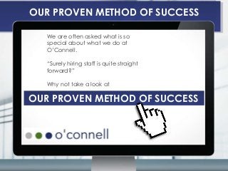 OUR PROVEN METHOD OF SUCCESS
We are often asked what is so
special about what we do at
O’Connell.
“Surely hiring staff is quite straight
forward?”
Why not take a look at
OUR PROVEN METHOD OF SUCCESS
OUR PROVEN METHOD OF SUCCESS
 