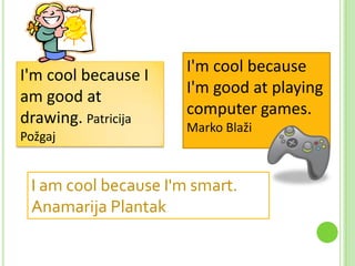 I'm cool because I
am good at
drawing. Patricija
Požgaj

I'm cool because
I'm good at playing
computer games.
Marko Blaži

I am cool because I'm smart.
Anamarija Plantak

 