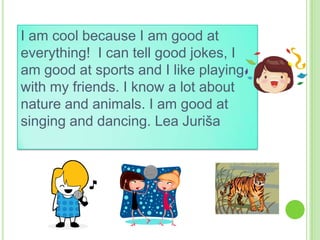 I am cool because I am good at
everything! I can tell good jokes, I
am good at sports and I like playing
with my friends. I know a lot about
nature and animals. I am good at
singing and dancing. Lea Juriša

 