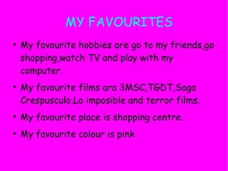 MY FAVOURITES
●
    My favourite hobbies are go to my friends,go
    shopping,watch TV and play with my
    computer.
●
    My favourite films ara 3MSC,TGDT,Saga
    Crespusculo,Lo imposible and terror films.
●
    My favourite place is shopping centre.
●
    My favourite colour is pink
 