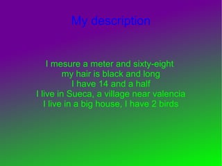 My description


    I mesure a meter and sixty-eight
         my hair is black and long
            I have 14 and a half
I live in Sueca, a village near valencia
   I live in a big house, I have 2 birds
 