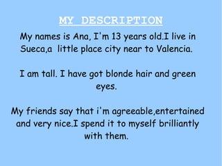 MY DESCRIPTION
  My names is Ana, I'm 13 years old.I live in
  Sueca,a little place city near to Valencia.

  I am tall. I have got blonde hair and green
                     eyes.

My friends say that i'm agreeable,entertained
 and very nice.I spend it to myself brilliantly
                  with them.
 
