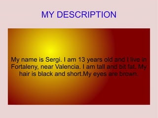 MY DESCRIPTION




My name is Sergi. I am 13 years old and I live in
Fortaleny, near Valencia. I am tall and bit fat. My
  hair is black and short.My eyes are brown.
 