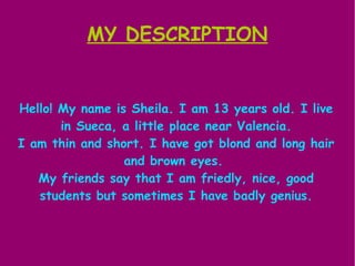MY DESCRIPTION


Hello! My name is Sheila. I am 13 years old. I live
       in Sueca, a little place near Valencia.
I am thin and short. I have got blond and long hair
                 and brown eyes.
   My friends say that I am friedly, nice, good
   students but sometimes I have badly genius.
 
