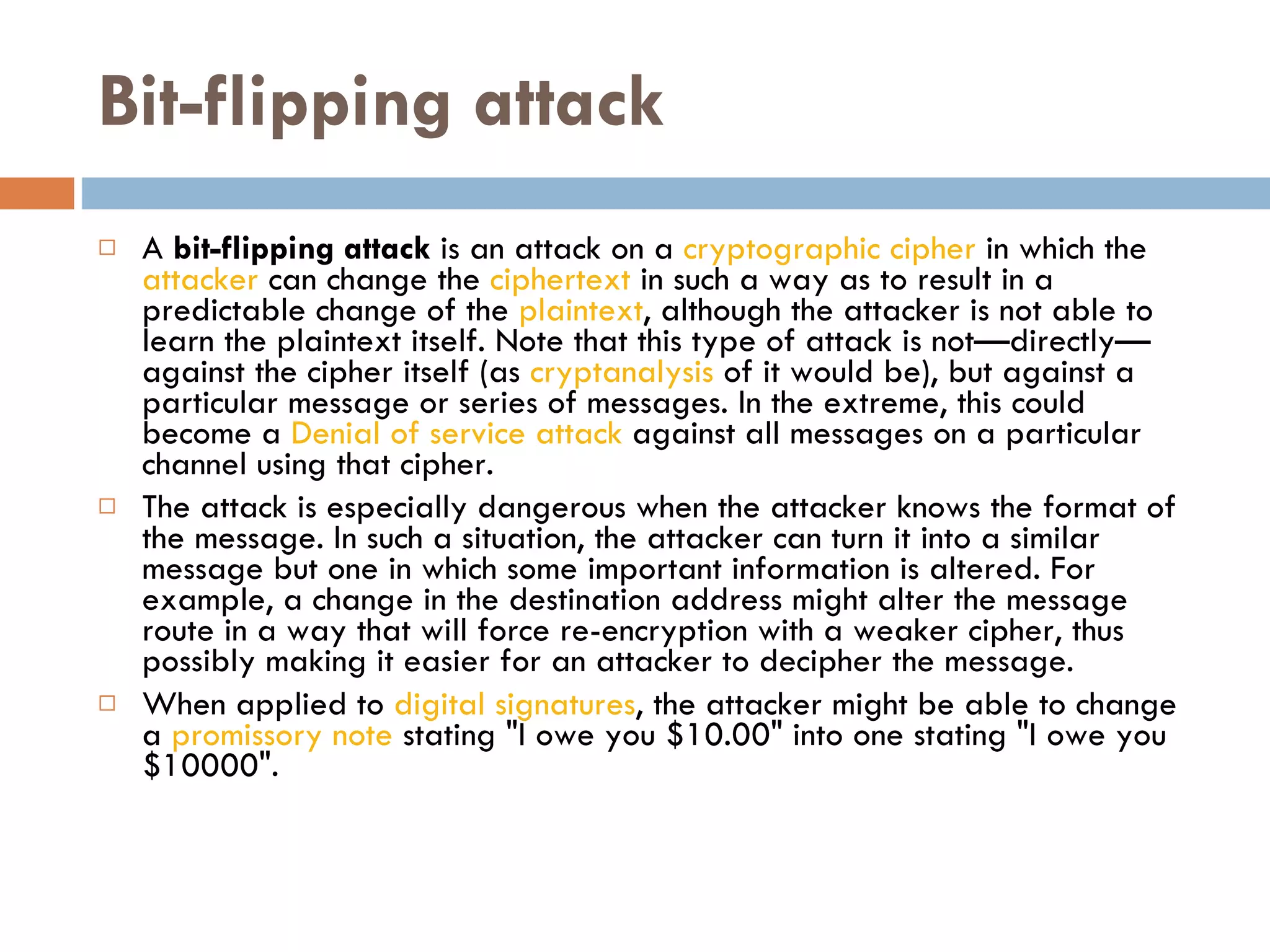 Bit-flipping attack A  bit-flipping attack  is an attack on a  cryptographic   cipher  in which the  attacker  can change the  ciphertext  in such a way as to result in a predictable change of the  plaintext , although the attacker is not able to learn the plaintext itself. Note that this type of attack is not—directly—against the cipher itself (as  cryptanalysis  of it would be), but against a particular message or series of messages. In the extreme, this could become a  Denial of service attack  against all messages on a particular channel using that cipher. The attack is especially dangerous when the attacker knows the format of the message. In such a situation, the attacker can turn it into a similar message but one in which some important information is altered. For example, a change in the destination address might alter the message route in a way that will force re-encryption with a weaker cipher, thus possibly making it easier for an attacker to decipher the message. When applied to  digital signatures , the attacker might be able to change a  promissory note  stating &quot;I owe you $10.00&quot; into one stating &quot;I owe you $10000&quot;. 