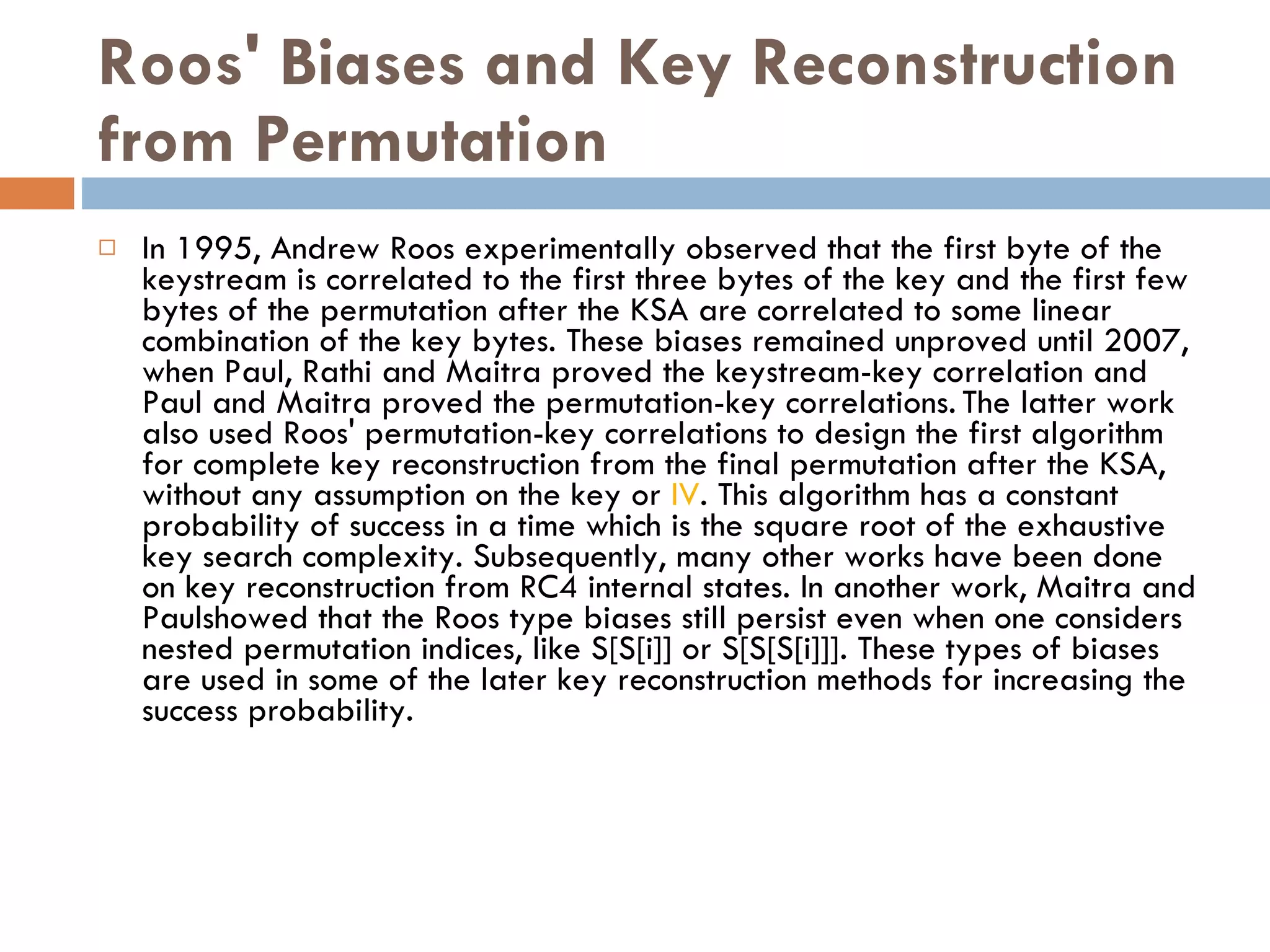 Roos' Biases and Key Reconstruction from Permutation In 1995, Andrew Roos experimentally observed that the first byte of the keystream is correlated to the first three bytes of the key and the first few bytes of the permutation after the KSA are correlated to some linear combination of the key bytes. These biases remained unproved until 2007, when Paul, Rathi and Maitra proved the keystream-key correlation and Paul and Maitra proved the permutation-key correlations.   The latter work also used Roos' permutation-key correlations to design the first algorithm for complete key reconstruction from the final permutation after the KSA, without any assumption on the key or  IV . This algorithm has a constant probability of success in a time which is the square root of the exhaustive key search complexity. Subsequently, many other works have been done on key reconstruction from RC4 internal states. In another work, Maitra and Paulshowed that the Roos type biases still persist even when one considers nested permutation indices, like S[S[i]] or S[S[S[i]]]. These types of biases are used in some of the later key reconstruction methods for increasing the success probability. 