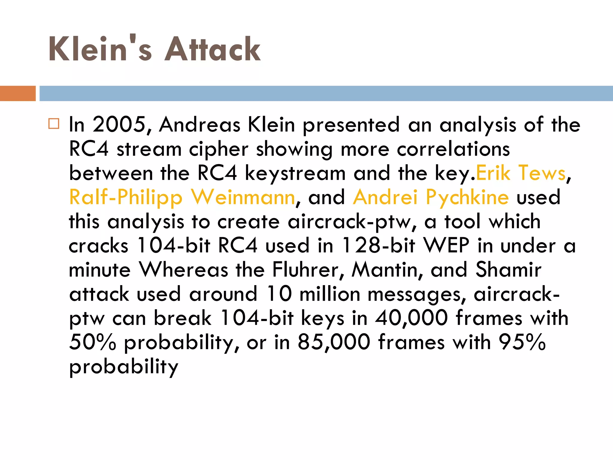 Klein's Attack In 2005, Andreas Klein presented an analysis of the RC4 stream cipher showing more correlations between the RC4 keystream and the key. Erik Tews ,  Ralf-Philipp Weinmann , and  Andrei Pychkine  used this analysis to create aircrack-ptw, a tool which cracks 104-bit RC4 used in 128-bit WEP in under a minute Whereas the Fluhrer, Mantin, and Shamir attack used around 10 million messages, aircrack-ptw can break 104-bit keys in 40,000 frames with 50% probability, or in 85,000 frames with 95% probability 
