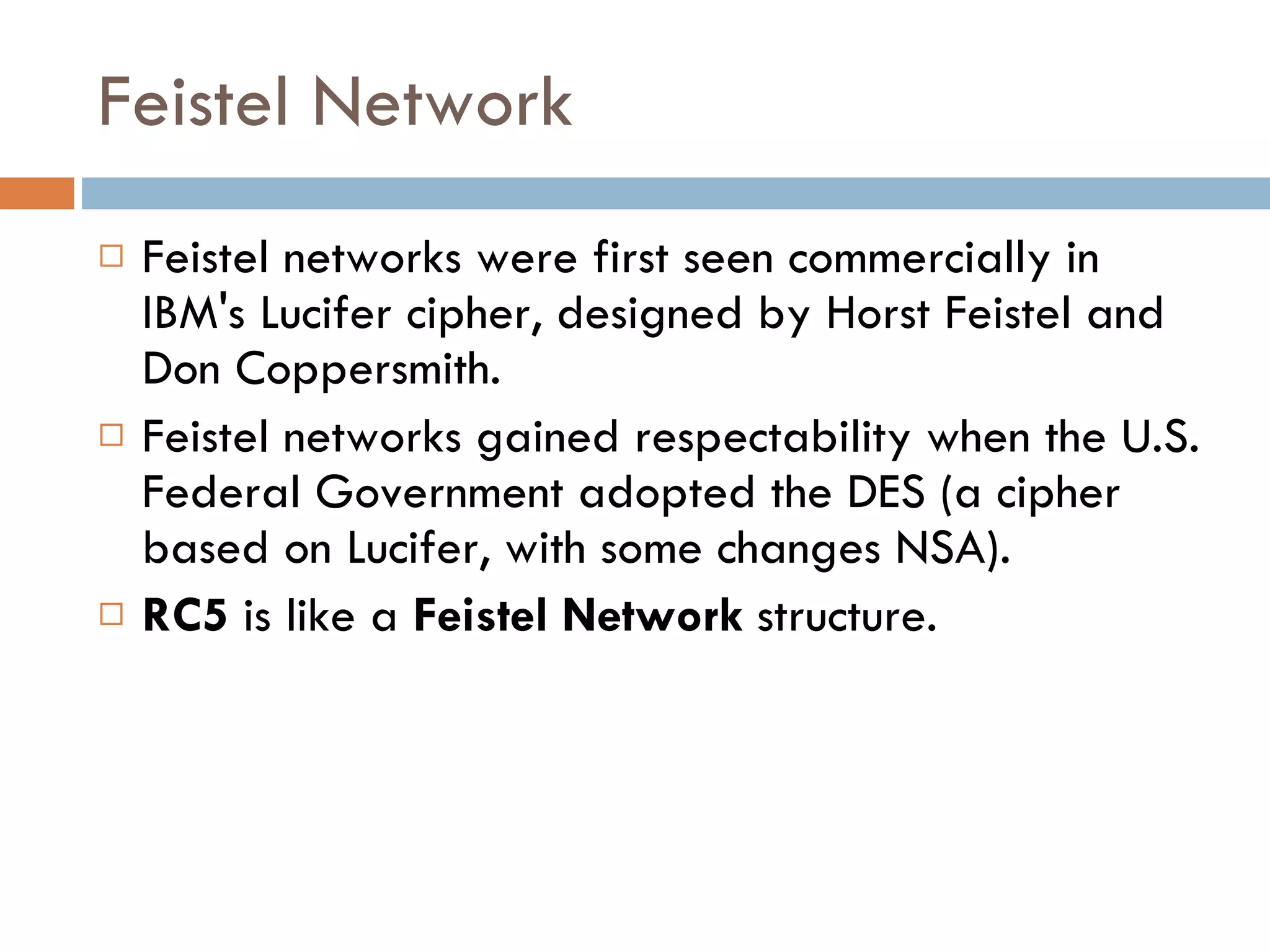 Feistel Network Feistel networks were first seen commercially in IBM's Lucifer cipher, designed by Horst Feistel and Don Coppersmith.  Feistel networks gained respectability when the U.S. Federal Government adopted the DES (a cipher based on Lucifer, with some changes NSA). RC5  is like a  Feistel Network  structure. 
