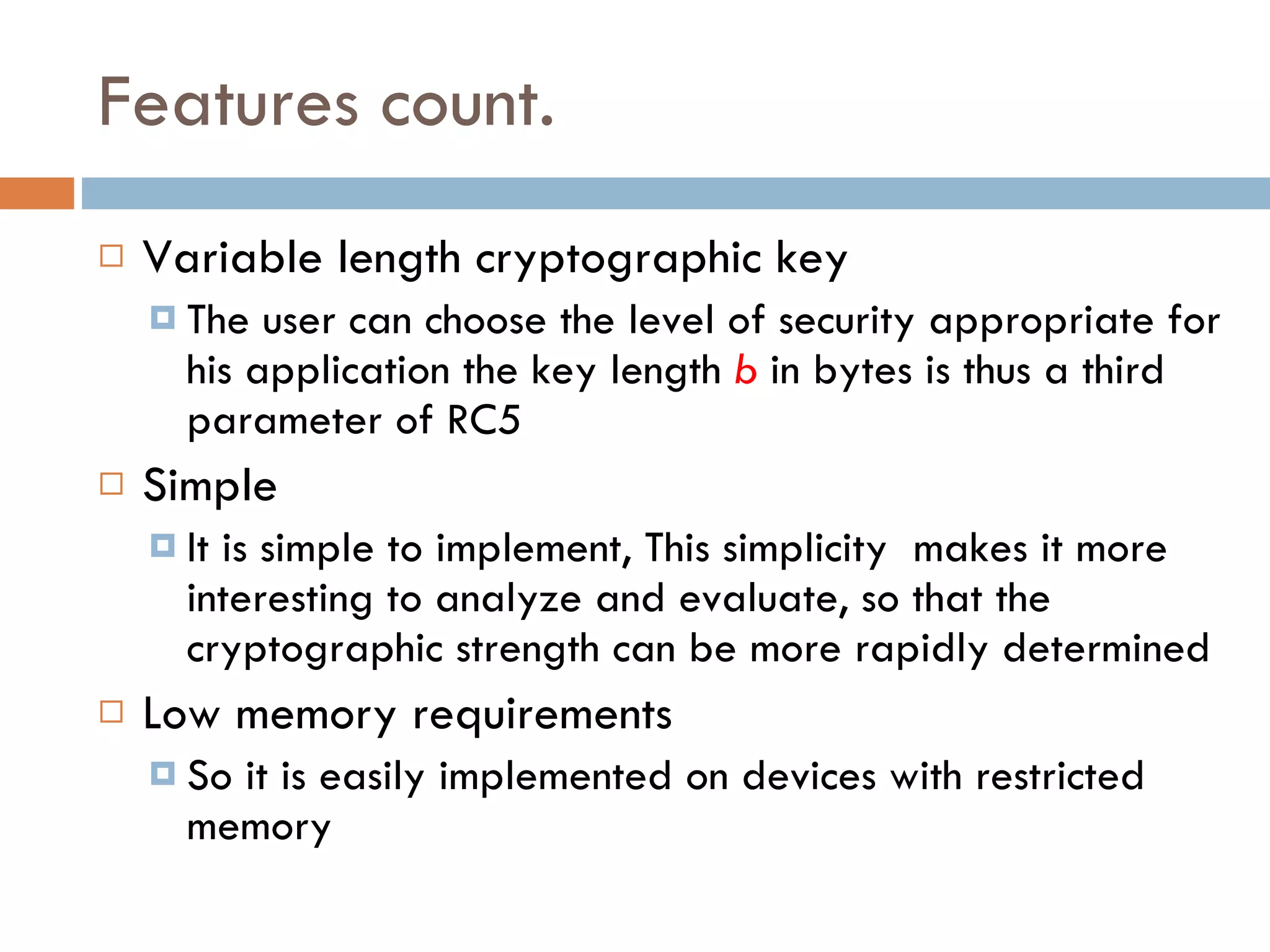 Features count. Variable length cryptographic key The user can choose the level of security appropriate for his application the key length  b   in bytes is thus a third parameter of RC5 Simple It is simple to implement, This simplicity  makes it more interesting to analyze and evaluate, so that the cryptographic strength can be more rapidly determined Low memory requirements So it is easily implemented on devices with restricted memory  