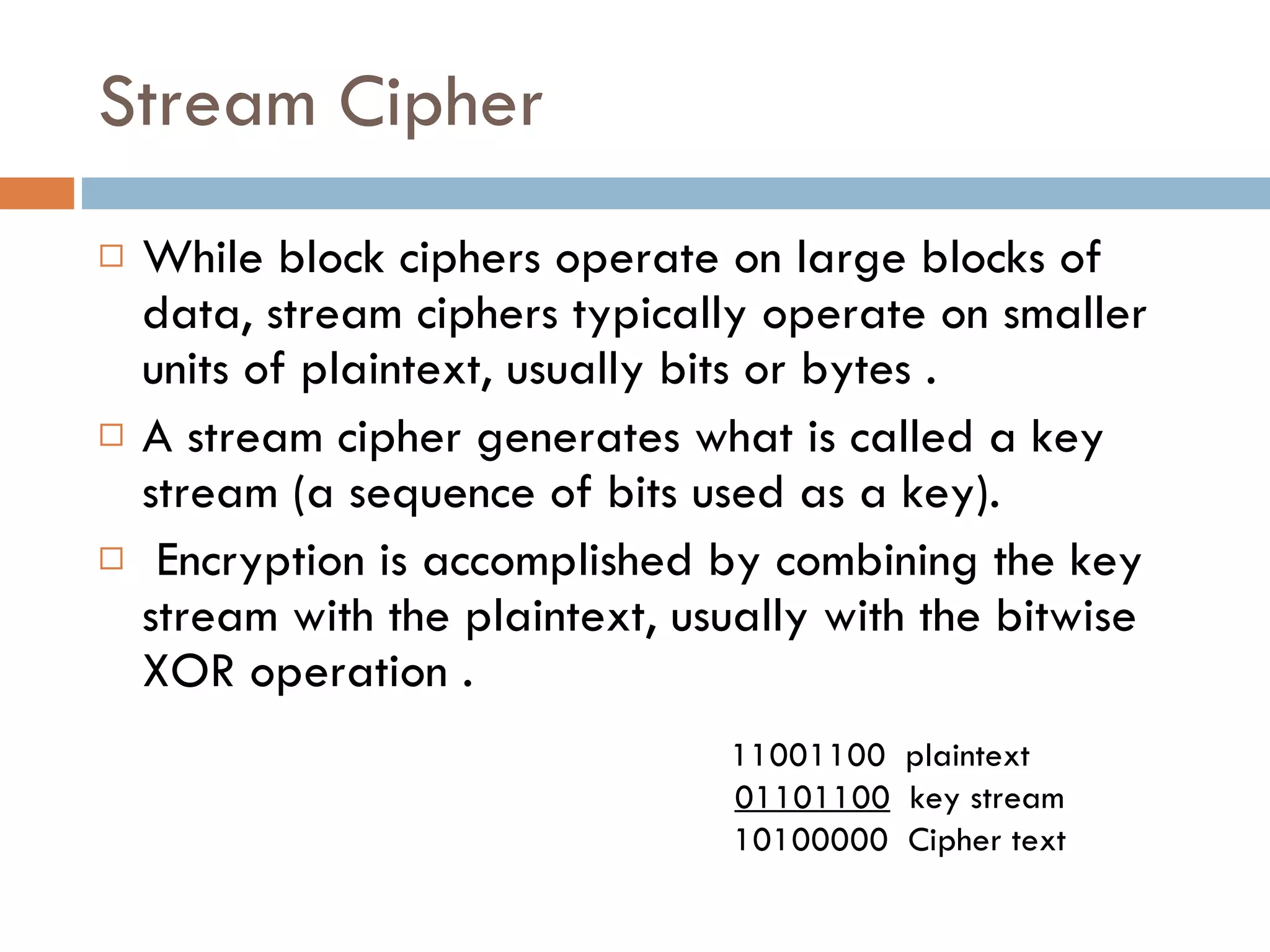 Stream Cipher While block ciphers operate on large blocks of data, stream ciphers typically operate on smaller units of plaintext, usually bits or bytes . A stream cipher generates what is called a key stream (a sequence of bits used as a key). Encryption is accomplished by combining the key stream with the plaintext, usually with the bitwise XOR operation . 11001100  plaintext 01101100   key stream 10100000  Cipher text 