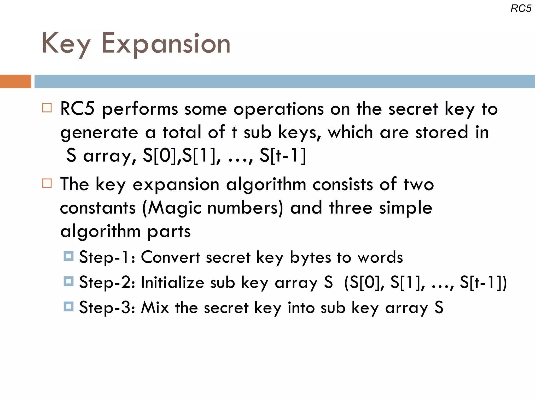 Key Expansion RC5 performs some operations on the secret key to generate a total of t sub keys, which are stored in  S array, S[0],S[1], …, S[t-1] The key expansion algorithm consists of two constants (Magic numbers) and three simple algorithm parts Step-1: Convert secret key bytes to words Step-2: Initialize sub key array S  (S[0], S[1], …, S[t-1]) Step-3: Mix the secret key into sub key array S RC5 