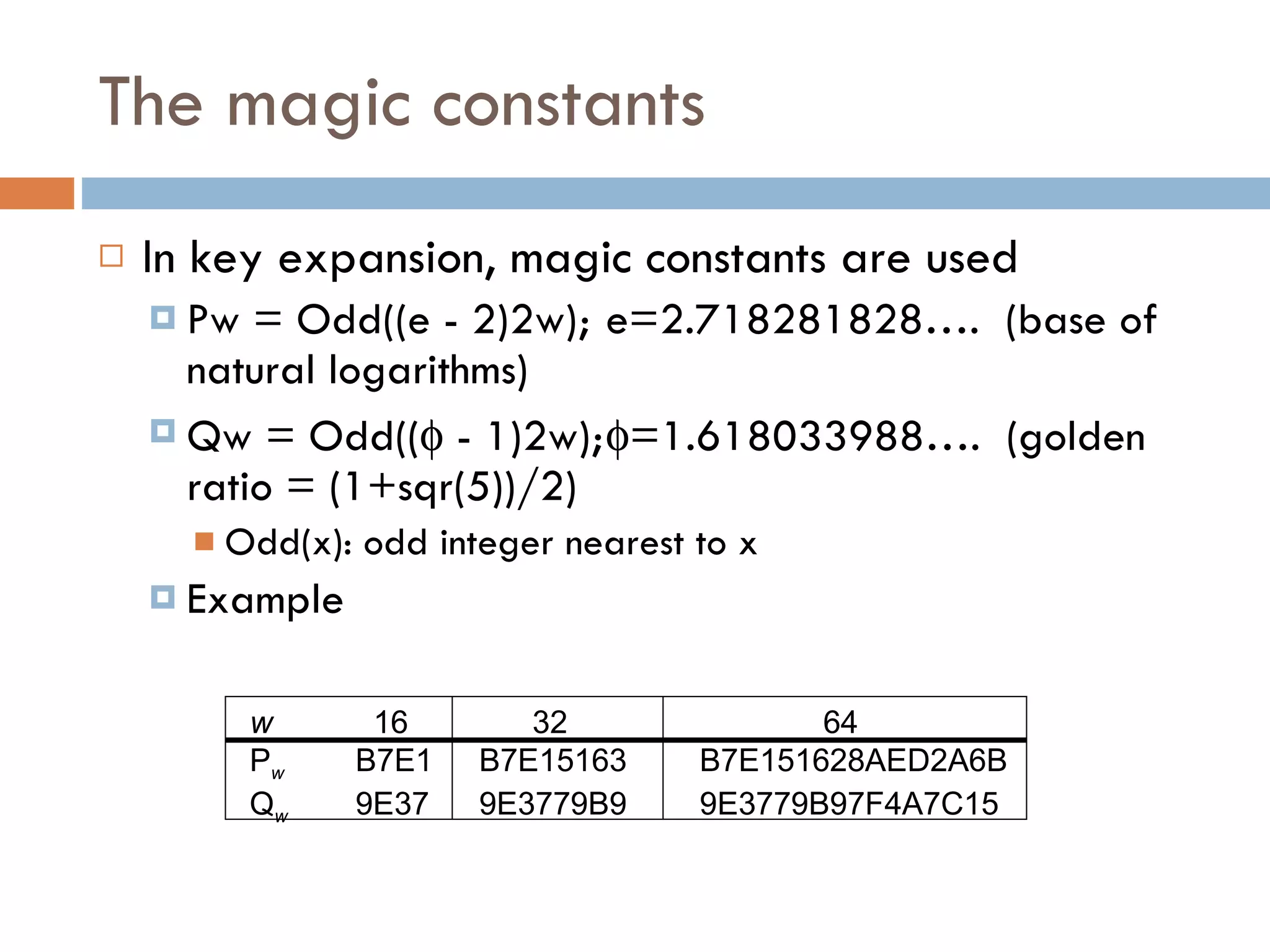 The magic constants In key expansion, magic constants are used Pw = Odd((e - 2)2w); e=2.718281828….  (base of natural logarithms) Qw = Odd((   - 1)2w);  =1.618033988….  (golden ratio = (1+sqr(5))/2) Odd(x): odd integer nearest to x Example w   16   32   64 P w B7E1   B7E15163   B7E151628AED2A6B Q w 9E37   9E3779B9   9E3779B97F4A7C15 