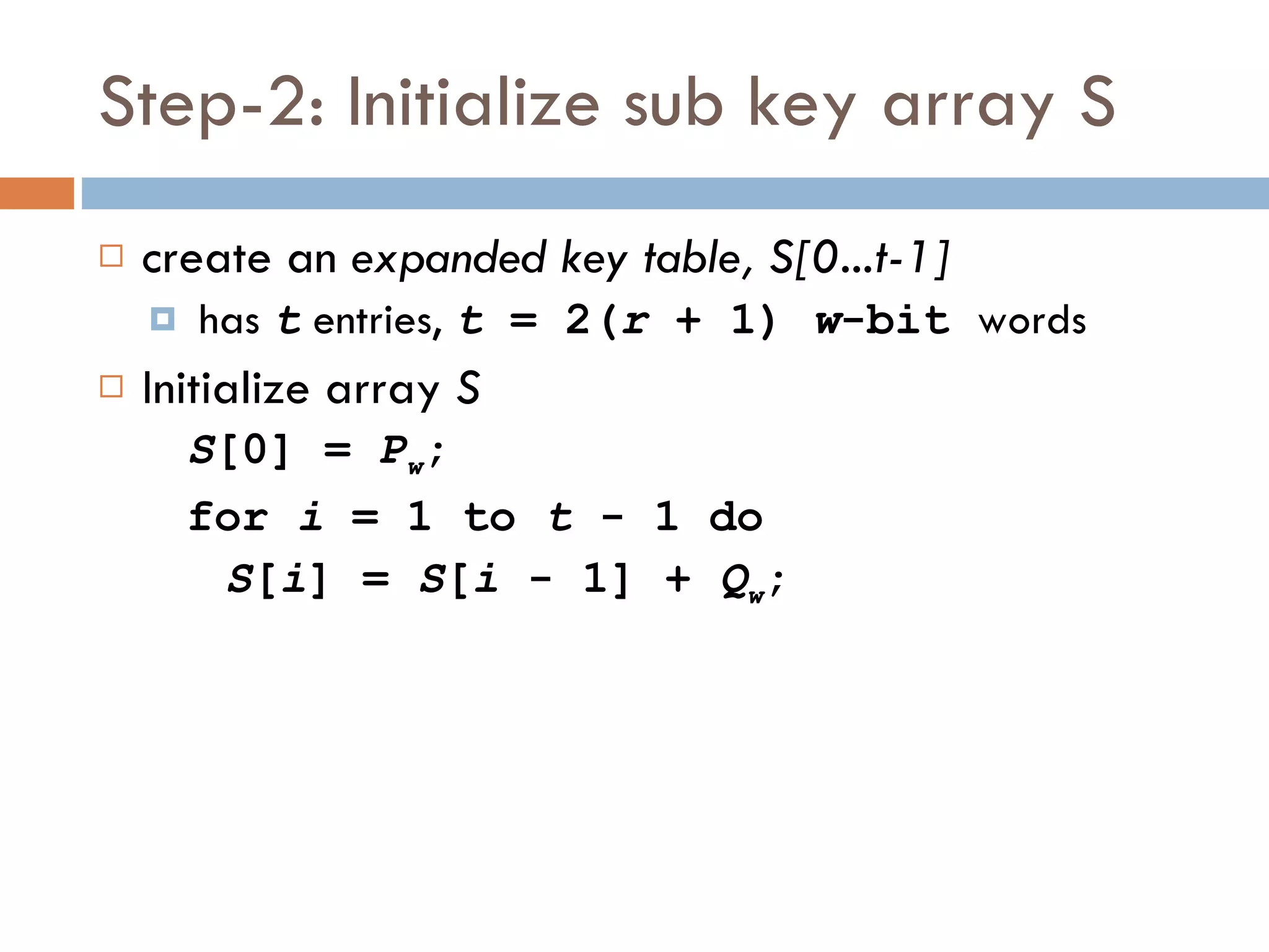 Step-2: Initialize sub key array S create an  expanded key table, S[0...t-1] has  t  entries,  t  = 2( r  + 1)  w -bit  words Initialize array  S S [0] =  P w ; for  i  = 1 to  t  - 1 do S [ i ] =  S [ i  - 1] +  Q w ; 
