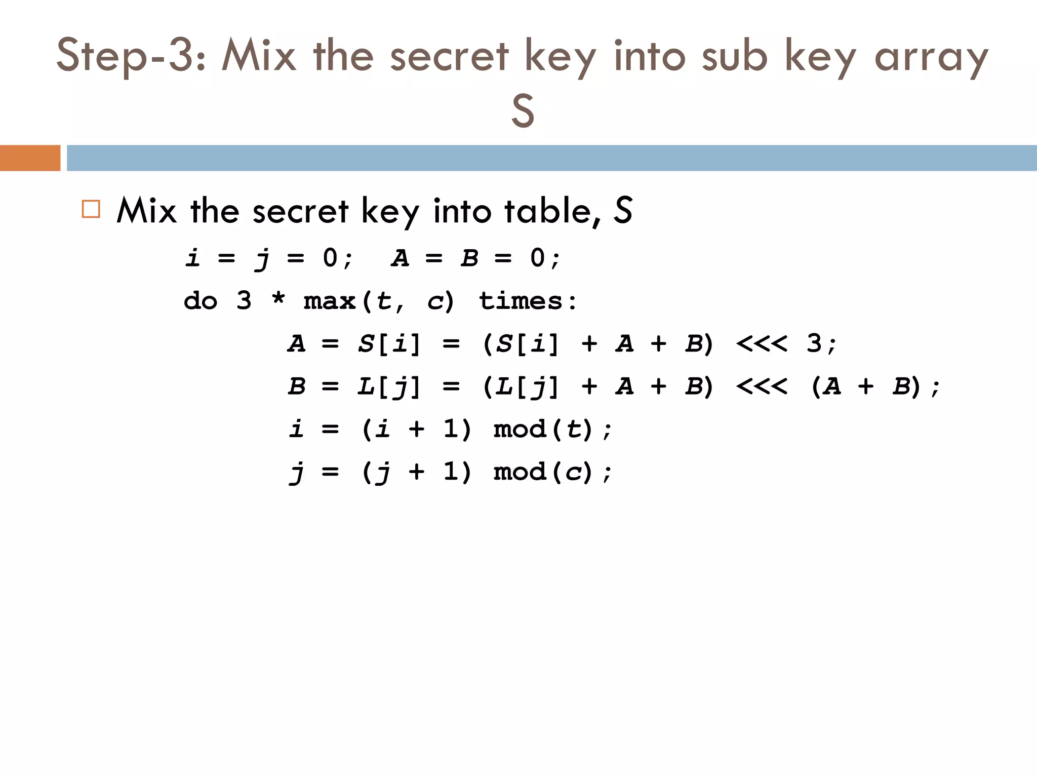 Step-3: Mix the secret key into sub key array S Mix the secret key into table,  S i  =  j  = 0; A  =  B  = 0; do 3 * max( t ,  c ) times: A  =  S [ i ] = ( S [ i ] +  A  +  B ) <<< 3; B  =  L [ j ] = ( L [ j ] +  A  +  B ) <<< ( A  +  B ); i  = ( i  + 1) mod( t ); j  = ( j  + 1) mod( c ); 