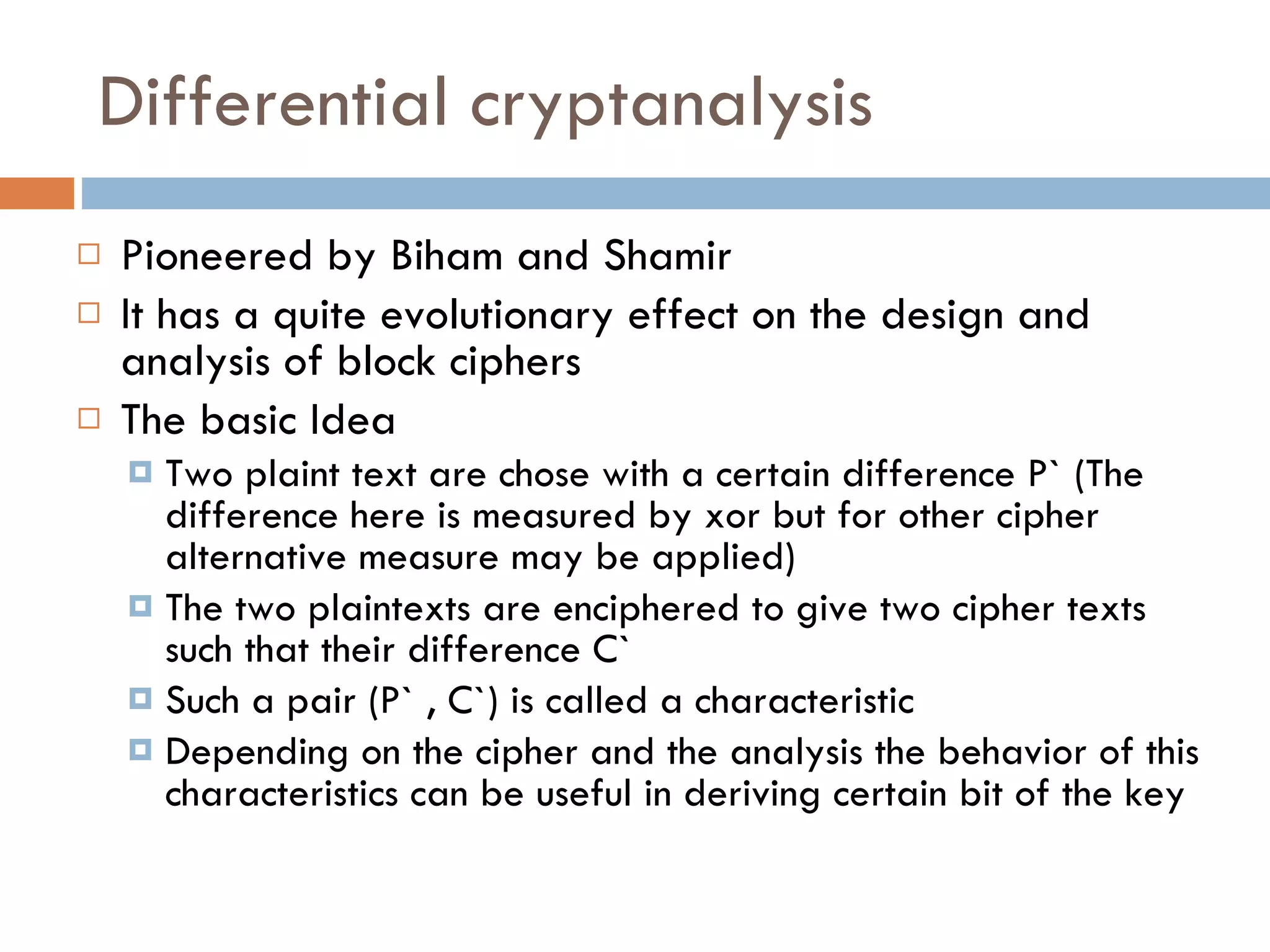 Differential cryptanalysis Pioneered by Biham and Shamir It has a quite evolutionary effect on the design and analysis of block ciphers The basic Idea Two plaint text are chose with a certain difference P` (The difference here is measured by xor but for other cipher alternative measure may be applied) The two plaintexts are enciphered to give two cipher texts such that their difference C` Such a pair (P` , C`) is called a characteristic Depending on the cipher and the analysis the behavior of this characteristics can be useful in deriving certain bit of the key  