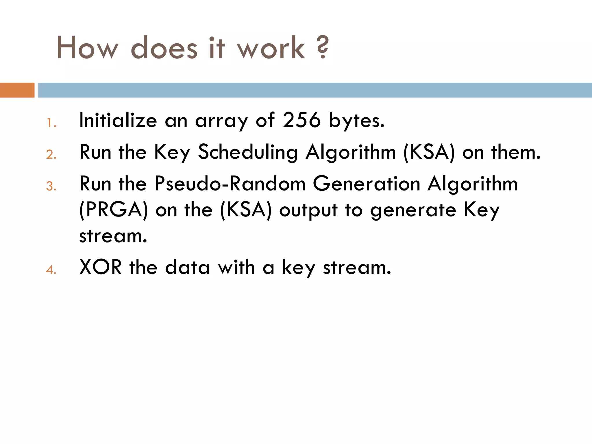 How does it work ? Initialize an array of 256 bytes. Run the Key Scheduling Algorithm (KSA) on them. Run the Pseudo-Random Generation Algorithm (PRGA) on the (KSA) output to generate Key stream. XOR the data with a key stream. 