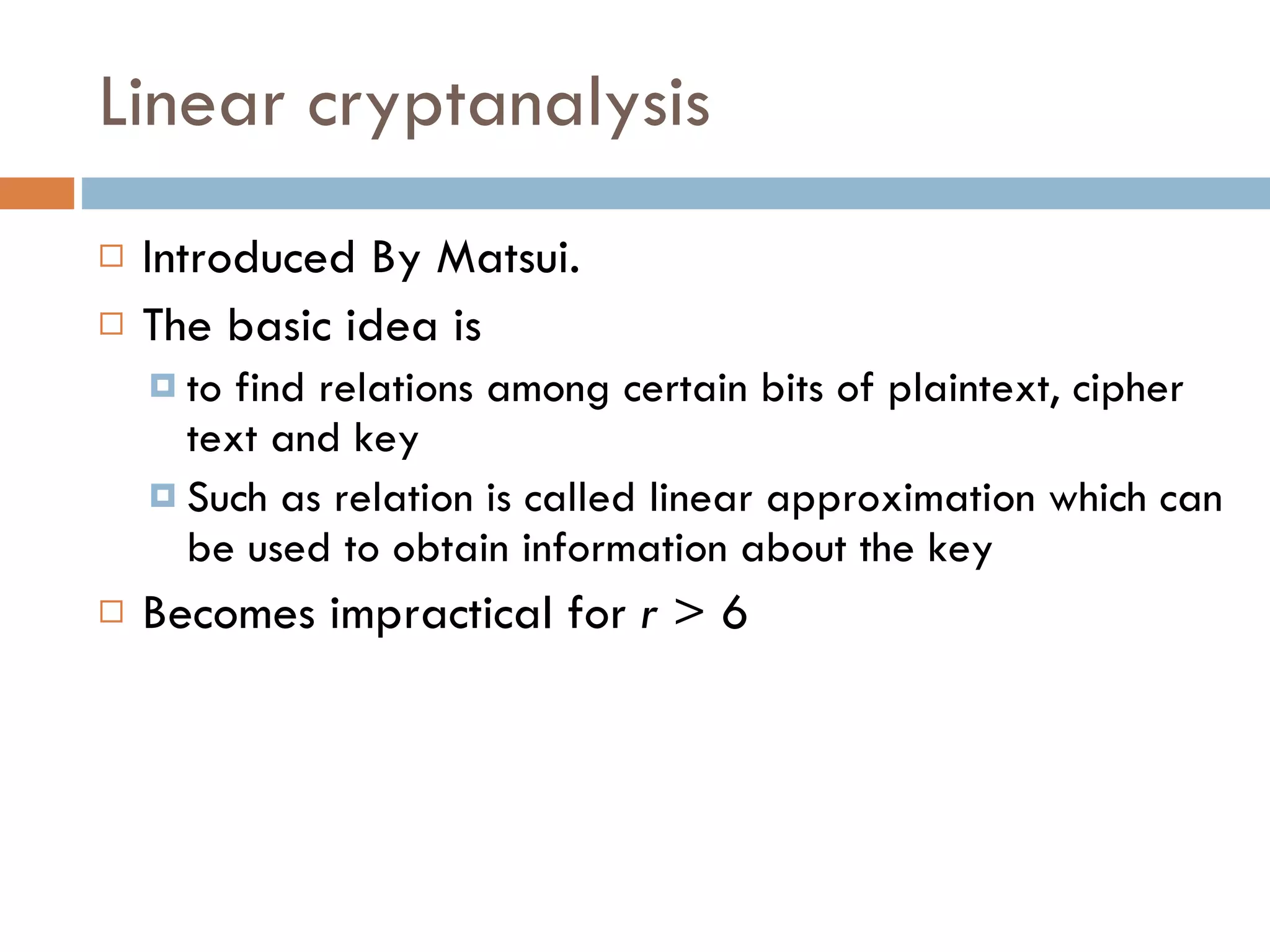 Linear cryptanalysis Introduced By Matsui. The basic idea is  to find relations among certain bits of plaintext, cipher text and key Such as relation is called linear approximation which can be used to obtain information about the key Becomes impractical for  r  > 6 