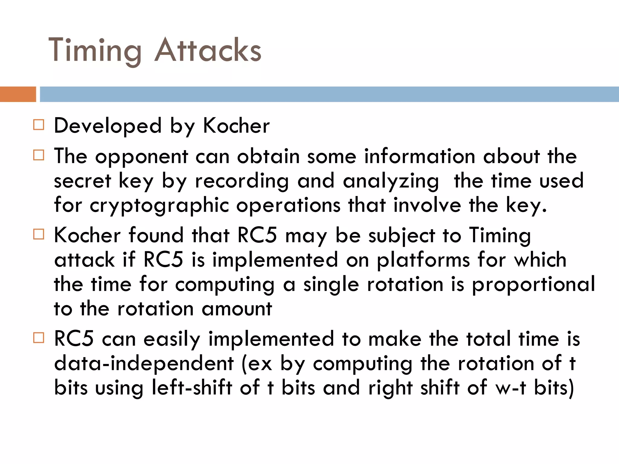 Timing Attacks Developed by Kocher The opponent can obtain some information about the secret key by recording and analyzing  the time used for cryptographic operations that involve the key. Kocher found that RC5 may be subject to Timing attack if RC5 is implemented on platforms for which the time for computing a single rotation is proportional to the rotation amount RC5 can easily implemented to make the total time is data-independent (ex by computing the rotation of t bits using left-shift of t bits and right shift of w-t bits) 