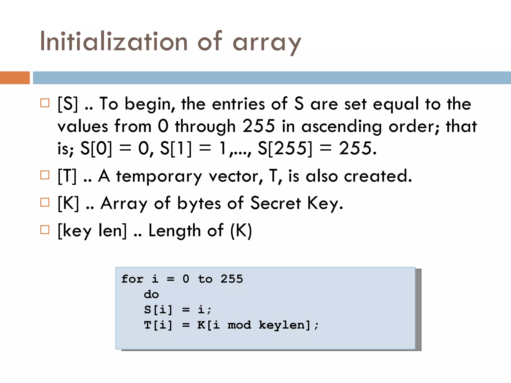 Initialization of array [S] .. To begin, the entries of S are set equal to the values from 0 through 255 in ascending order; that is; S[0] = 0, S[1] = 1,..., S[255] = 255.  [T] .. A temporary vector, T, is also created. [K] .. Array of bytes of Secret Key. [key len] .. Length of (K) for i = 0 to 255  do  S[i] = i;  T[i] = K[i mod keylen]; 