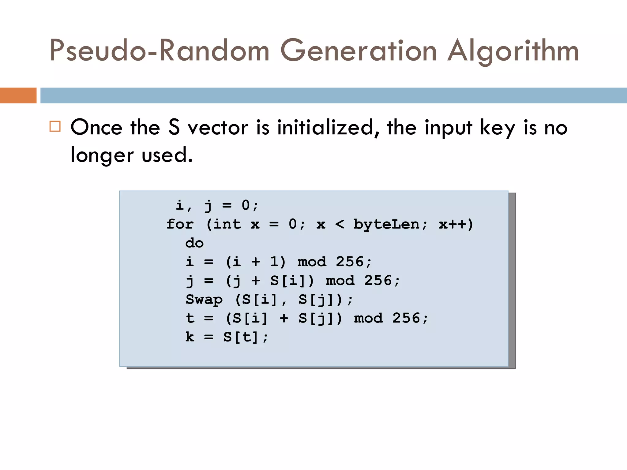 Pseudo-Random Generation Algorithm Once the S vector is initialized, the input key is no longer used. i, j = 0;  for (int x = 0; x < byteLen; x++) do i = (i + 1) mod 256;  j = (j + S[i]) mod 256;  Swap (S[i], S[j]);  t = (S[i] + S[j]) mod 256;  k = S[t];  