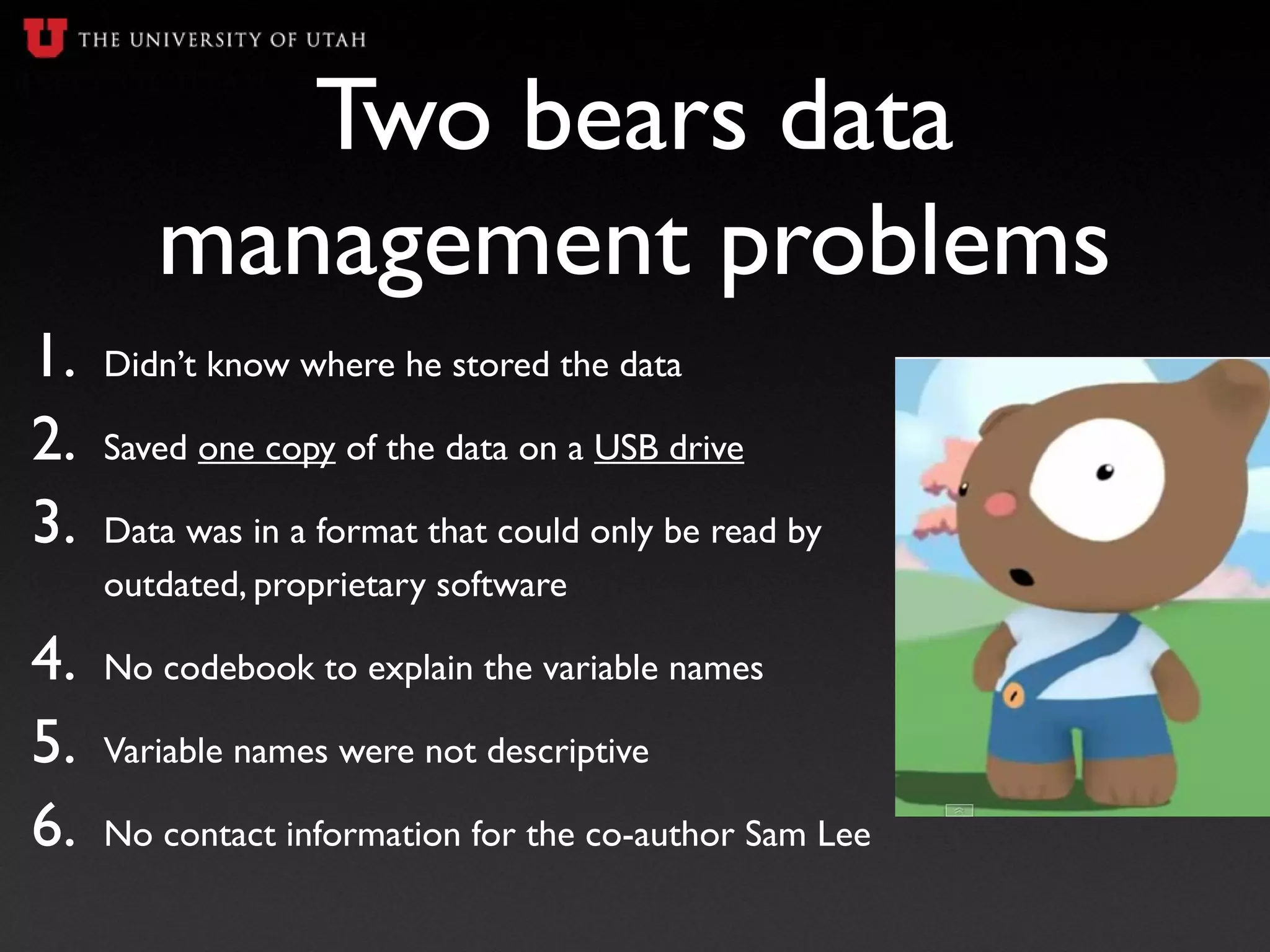 Two bears data
management problems
1. Didn’t know where he stored the data
2. Saved one copy of the data on a USB drive
3. Data was in a format that could only be read by
outdated, proprietary software
4. No codebook to explain the variable names
5. Variable names were not descriptive
6. No contact information for the co-author Sam Lee
 