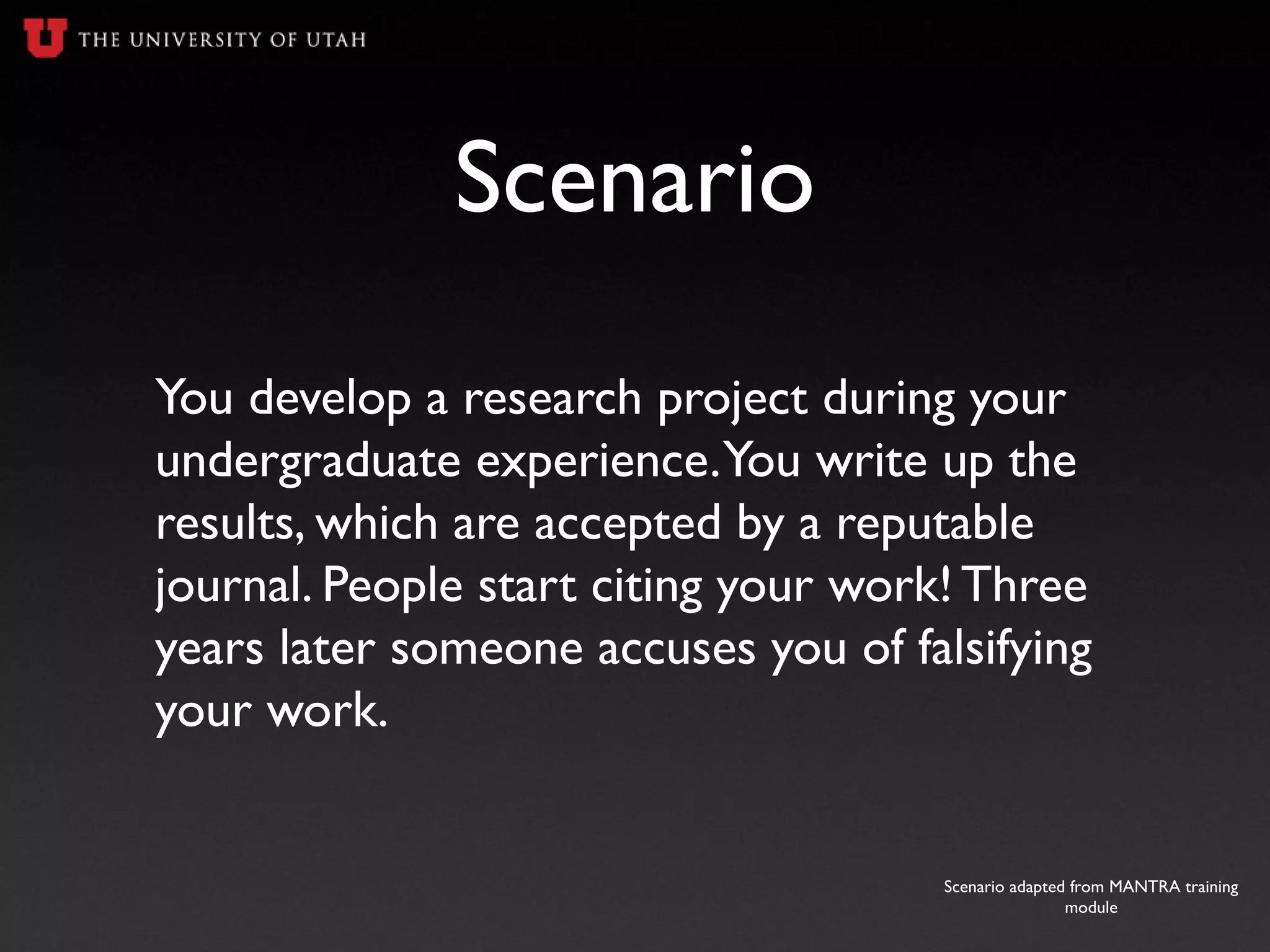 Scenario
You develop a research project during your
undergraduate experience.You write up the
results, which are accepted by a reputable
journal. People start citing your work! Three
years later someone accuses you of falsifying
your work.
Scenario adapted from MANTRA training
module
 
