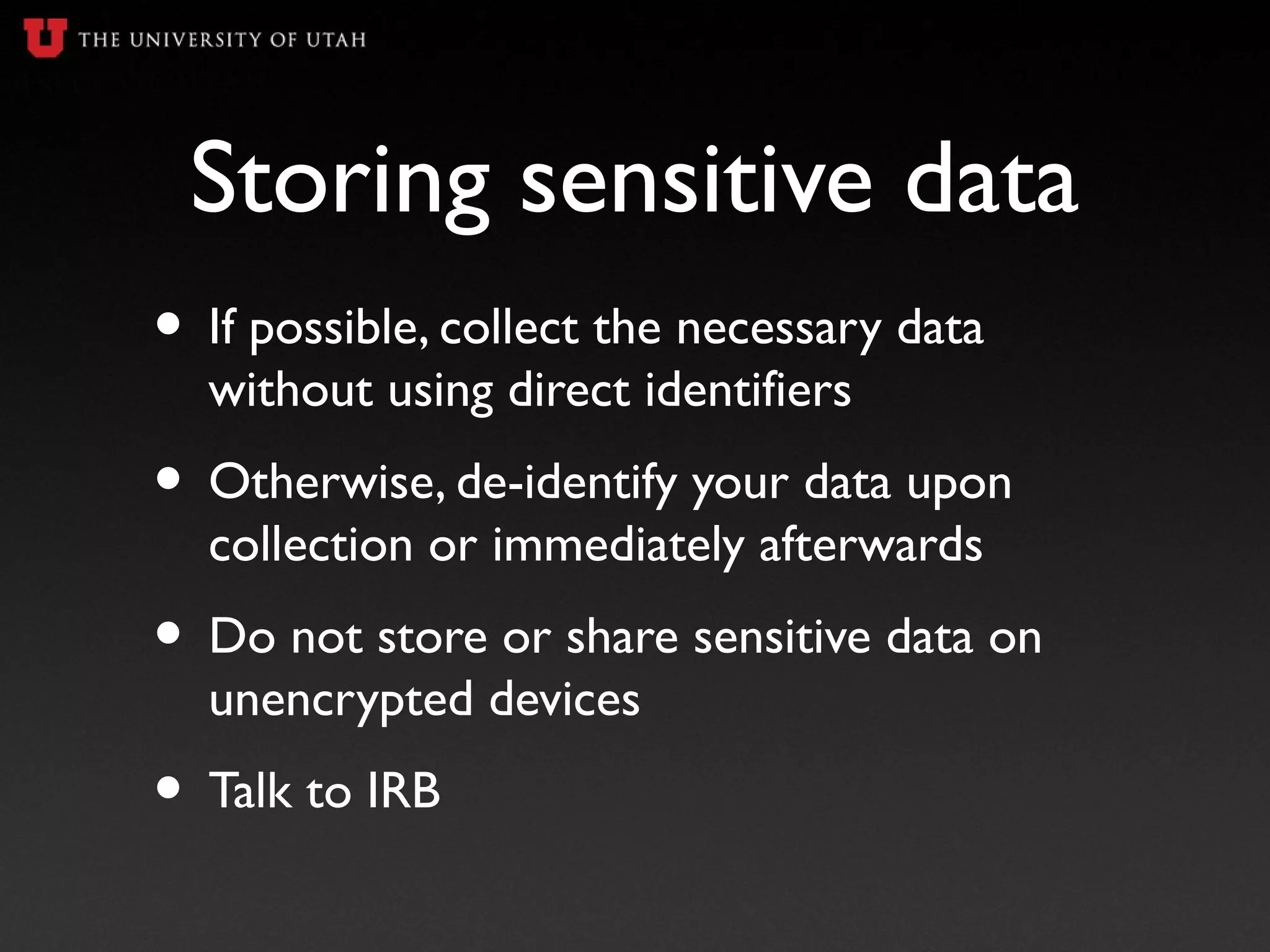 Storing sensitive data
• If possible, collect the necessary data
without using direct identifiers
• Otherwise, de-identify your data upon
collection or immediately afterwards
• Do not store or share sensitive data on
unencrypted devices
• Talk to IRB
 