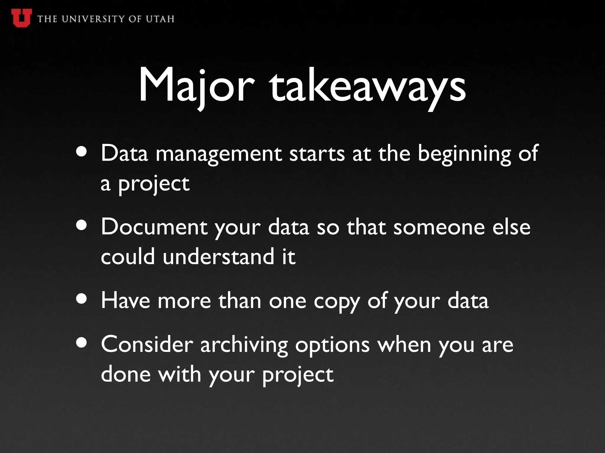 Major takeaways
• Data management starts at the beginning of
a project
• Document your data so that someone else
could understand it
• Have more than one copy of your data
• Consider archiving options when you are
done with your project
 