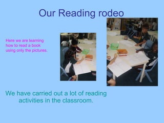 Our Reading rodeo We have carried out a lot of reading activities in the classroom. Here we are learning how to read a book using only the pictures. 