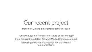 Our recent project
Pokémon Go and Smartphone game in Japan
Yuhsuke Koyama (Shibaura Institute of Technology)
Ema Tanaka(Foundation for MultiMedia Communications)
Nobushige Hichibe(Foundation for MultiMedia
Communications)
 