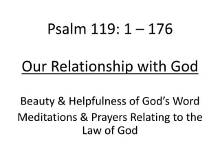 Psalm 119: 1 – 176
Our Relationship with God
Beauty & Helpfulness of God’s Word
Meditations & Prayers Relating to the
Law of God
 