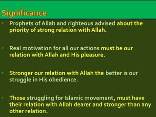 • Prophets of Allah and righteous advised about the 
priority of strong relation with Allah. 
• Real motivation for all our actions must be our 
relation with Allah and His pleasure. 
• Stronger our relation with Allah the better is our 
struggle in His obedience. 
• Those struggling for Islamic movement, must have 
their relation with Allah dearer and stronger than any 
other relation. 
 