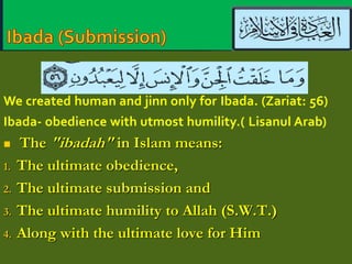 We created human and jinn only for Ibada. (Zariat: 56) 
Ibada- obedience with utmost humility.( Lisanul Arab) 
 The "ibadah" in Islam means: 
1. The ultimate obedience, 
2. The ultimate submission and 
3. The ultimate humility to Allah (S.W.T.) 
4. Along with the ultimate love for Him 
 