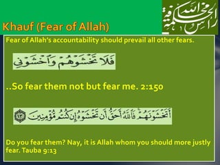 Fear of Allah’s accountability should prevail all other fears. 
..So fear them not but fear me. 2:150 
Do you fear them? Nay, it is Allah whom you should more justly 
fear. Tauba 9:13 
 