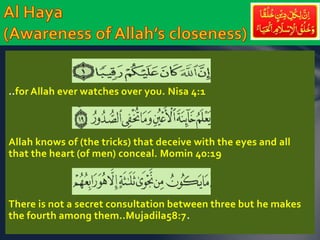 ..for Allah ever watches over you. Nisa 4:1 
Allah knows of (the tricks) that deceive with the eyes and all 
that the heart (of men) conceal. Momin 40:19 
There is not a secret consultation between three but he makes 
the fourth among them..Mujadila58:7. 
 