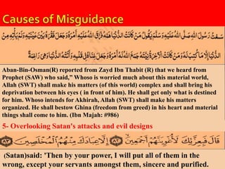 Aban-Bin-Osman(R) reported from Zayd Ibn Thabit (R) that we heard from 
Prophet (SAW) who said,” Whoso is worried much about this material world, 
Allah (SWT) shall make his matters (of this world) complex and shall bring his 
deprivation between his eyes ( in front of him). He shall get only what is destined 
for him. Whoso intends for Akhirah, Allah (SWT) shall make his matters 
organized. He shall bestow Ghina (freedom from greed) in his heart and material 
things shall come to him. (Ibn Majah: #986) 
5- Overlooking Satan's attacks and evil designs 
(Satan)said: 'Then by your power, I will put all of them in the 
wrong, except your servants amongst them, sincere and purified. 
 