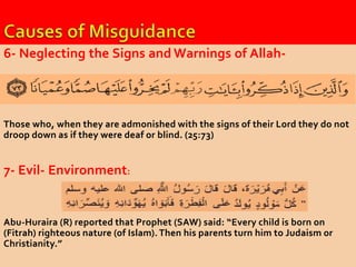 6- Neglecting the Signs and Warnings of Allah- 
Those who, when they are admonished with the signs of their Lord they do not 
droop down as if they were deaf or blind. (25:73) 
7- Evil- Environment: 
Abu-Huraira (R) reported that Prophet (SAW) said: “Every child is born on 
(Fitrah) righteous nature (of Islam). Then his parents turn him to Judaism or 
Christianity.” 
 