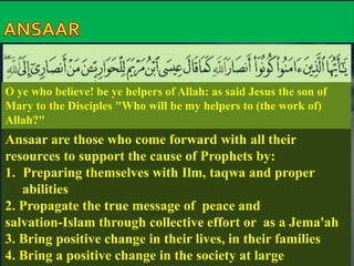 O ye who believe! be ye helpers of Allah: as said Jesus the son of 
Mary to the Disciples "Who will be my helpers to (the work of) 
Allah?" 
Ansaar are those who come forward with all their 
resources to support the cause of Prophets by: 
1. Preparing themselves with Ilm, taqwa and proper 
abilities 
2. Propagate the true message of peace and 
salvation-Islam through collective effort or as a Jema'ah 
3. Bring positive change in their lives, in their families 
4. Bring a positive change in the society at large 
 