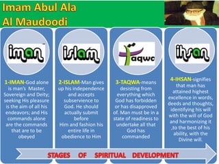 1-IMAN-God alone 
is man’s Master, 
Sovereign and Deity; 
seeking His pleasure 
is the aim of all his 
endeavors; and His 
commands alone 
are the commands 
that are to be 
obeyed 
2-ISLAM-Man gives 
up his independence 
and accepts 
subservience to 
God. He should 
actually submit 
before 
Him and fashion his 
entire life in 
obedience to Him 
3-TAQWA-means 
desisting from 
everything which 
God has forbidden 
or has disapproved 
of. Man must be in a 
state of readiness to 
undertake all that 
God has 
commanded 
4-IHSAN-signifies 
that man has 
attained highest 
excellence in words, 
deeds and thoughts, 
identifying his will 
with the will of God 
and harmonizing it 
,to the best of his 
ability, with the 
Divine will. 
 