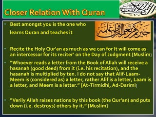 • Best amongst you is the one who 
learns Quran and teaches it 
• Recite the Holy Qur'an as much as we can for It will come as 
an intercessor for its reciter’ on the Day of Judgment [Muslim] 
• “Whoever reads a letter from the Book of Allah will receive a 
hasanah (good deed) from it (i.e. his recitation), and the 
hasanah is multiplied by ten. I do not say that Alif-Laam- 
Meem is (considered as) a letter, rather Alif is a letter, Laam is 
a letter, and Meem is a letter.” [At-Tirmidhi, Ad-Darimi] 
• “Verily Allah raises nations by this book (the Qur’an) and puts 
down (i.e. destroys) others by it.” [Muslim] 
 