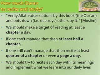 • “Verily Allah raises nations by this book (the Qur’an) 
and puts down (i.e. destroys) others by it.” [Muslim] 
• We should make a target of reading at least a 
chapter a day. 
• If one can’t manage that then at least half a 
chapter. 
• If one still can’t manage that then recite at least 
quarter of a chapter or even a page a day. 
• We should try to recite each day with its meanings 
and implement what we learn into our daily lives 
 