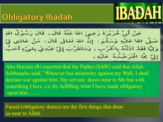 Abu Huraira (R) reported that the Prphet (SAW) said that Allah 
Subhanahu said,” Whoever has animosity against my Wali, I shall 
declare war against him. My servant draws near to Me but with 
something I love ,i.e.,by fulfilling what I have made obligatory 
upon him……. 
Faraid (obligatory duties) are the first things that draw 
us near to Allah. 
 