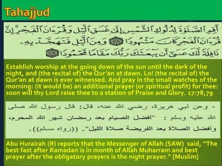 Establish worship at the going down of the sun until the dark of the 
night, and (the recital of) the Qur’an at dawn. Lo! (the recital of) the 
Qur’an at dawn is ever witnessed. And pray in the small watches of the 
morning: (it would be) an additional prayer (or spiritual profit) for thee: 
soon will thy Lord raise thee to a station of Praise and Glory. 17:78,79 
Abu Hurairah (R) reports that the Messenger of Allah (SAW) said, “The 
best fast after Ramadan is in month of Allah Muharram and best 
prayer after the obligatory prayers is the night prayer.” [Muslim] 
 