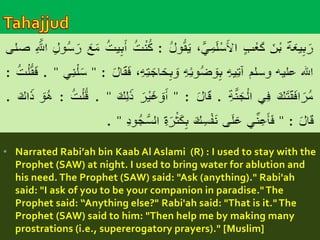 • Narrated Rabi’ah bin Kaab Al Aslami (R) : I used to stay with the 
Prophet (SAW) at night. I used to bring water for ablution and 
his need. The Prophet (SAW) said: "Ask (anything)." Rabi'ah 
said: "I ask of you to be your companion in paradise." The 
Prophet said: “Anything else?" Rabi'ah said: "That is it." The 
Prophet (SAW) said to him: "Then help me by making many 
prostrations (i.e., supererogatory prayers)." [Muslim] 
 