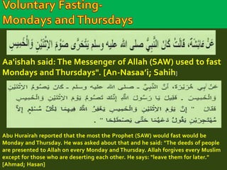 Aa'ishah said: The Messenger of Allah (SAW) used to fast 
Mondays and Thursdays". [An-Nasaa’i; Sahih] 
Abu Hurairah reported that the most the Prophet (SAW) would fast would be 
Monday and Thursday. He was asked about that and he said: "The deeds of people 
are presented to Allah on every Monday and Thursday. Allah forgives every Muslim 
except for those who are deserting each other. He says: "leave them for later." 
[Ahmad; Hasan] 
 