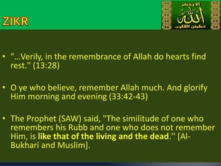 • "…Verily, in the remembrance of Allah do hearts find 
rest." (13:28) 
• O ye who believe, remember Allah much. And glorify 
Him morning and evening (33:42-43) 
• The Prophet (SAW) said, "The similitude of one who 
remembers his Rubb and one who does not remember 
Him, is like that of the living and the dead.'' [Al- 
Bukhari and Muslim]. 
 