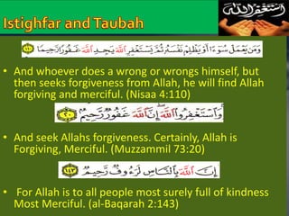 • And whoever does a wrong or wrongs himself, but 
then seeks forgiveness from Allah, he will find Allah 
forgiving and merciful. (Nisaa 4:110) 
• And seek Allahs forgiveness. Certainly, Allah is 
Forgiving, Merciful. (Muzzammil 73:20) 
• For Allah is to all people most surely full of kindness 
Most Merciful. (al-Baqarah 2:143) 
 