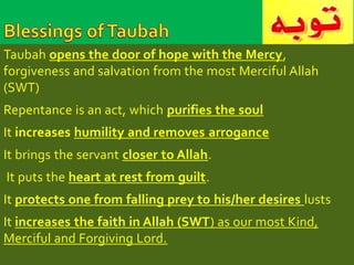 Taubah opens the door of hope with the Mercy, 
forgiveness and salvation from the most Merciful Allah 
(SWT) 
Repentance is an act, which purifies the soul 
It increases humility and removes arrogance 
It brings the servant closer to Allah. 
It puts the heart at rest from guilt. 
It protects one from falling prey to his/her desires lusts 
It increases the faith in Allah (SWT) as our most Kind, 
Merciful and Forgiving Lord. 
 